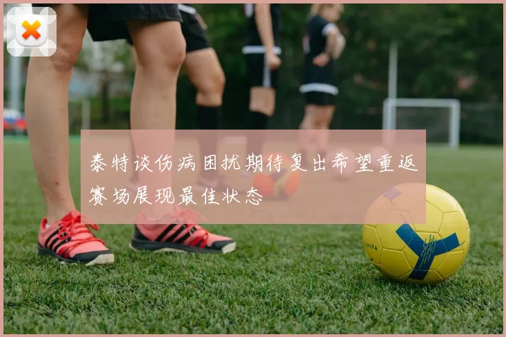 泰特谈伤病困扰期待复出希望重返赛场展现最佳状态