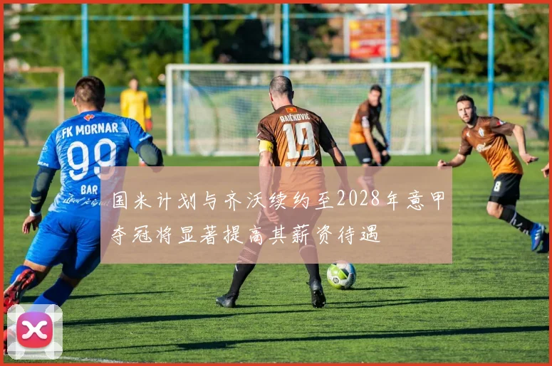 国米计划与齐沃续约至2028年意甲夺冠将显著提高其薪资待遇