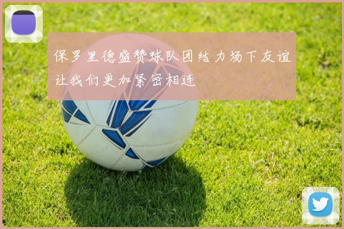 保罗里德盛赞球队团结力场下友谊让我们更加紧密相连