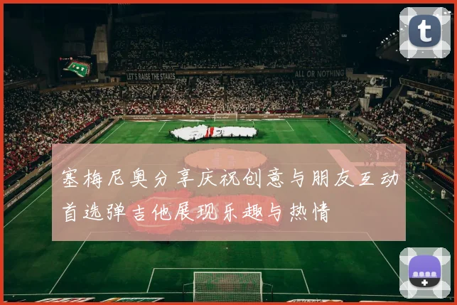 塞梅尼奥分享庆祝创意与朋友互动首选弹吉他展现乐趣与热情