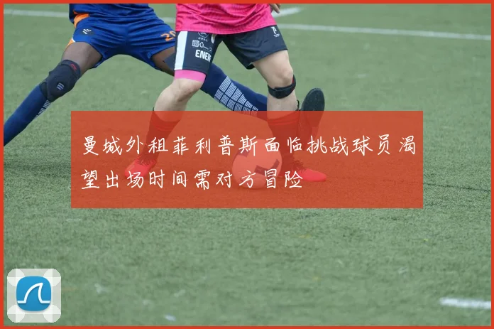 曼城外租菲利普斯面临挑战球员渴望出场时间需对方冒险
