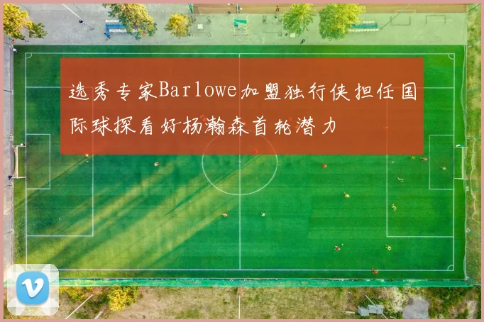 选秀专家Barlowe加盟独行侠担任国际球探看好杨瀚森首轮潜力