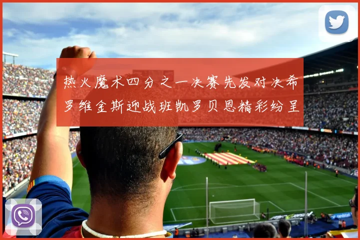 热火魔术四分之一决赛先发对决希罗维金斯迎战班凯罗贝恩精彩纷呈