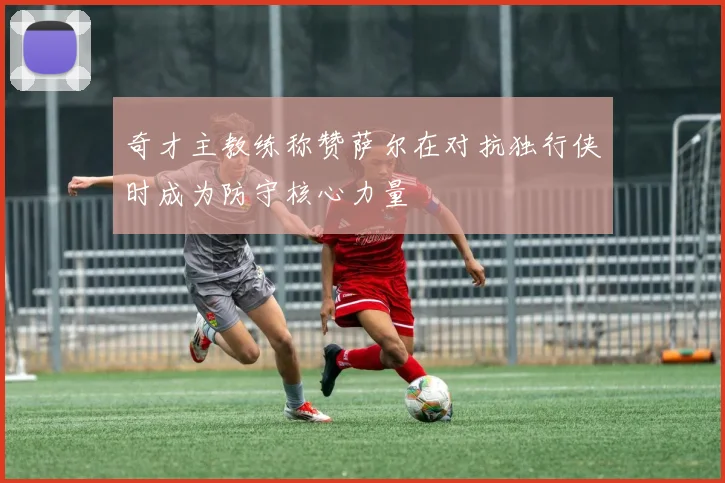 奇才主教练称赞萨尔在对抗独行侠时成为防守核心力量