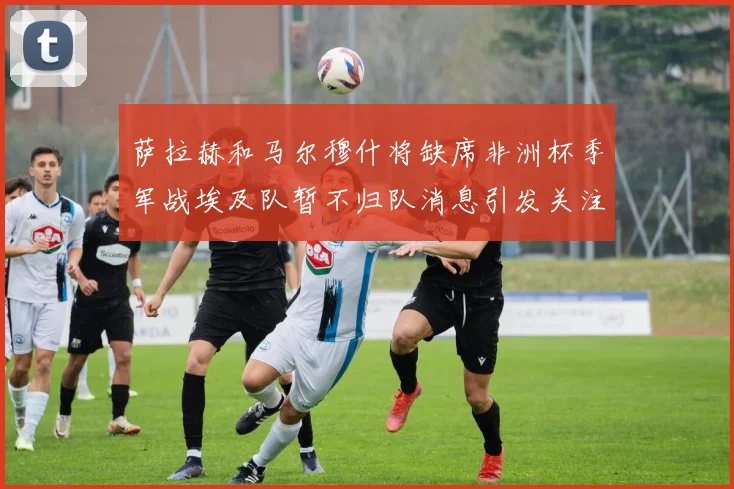 萨拉赫和马尔穆什将缺席非洲杯季军战埃及队暂不归队消息引发关注