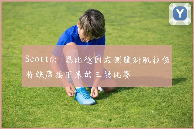 Scotto：恩比德因右侧腹斜肌拉伤将缺席接下来的三场比赛