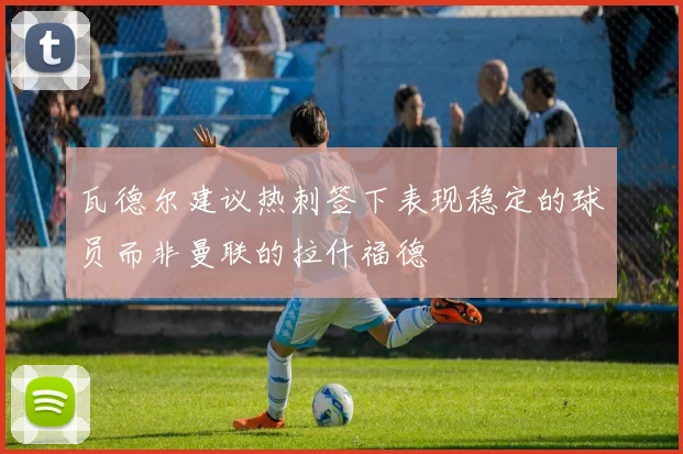 瓦德尔建议热刺签下表现稳定的球员而非曼联的拉什福德