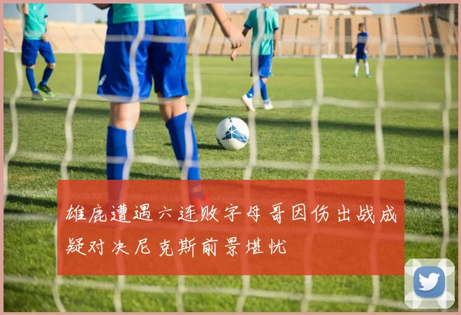 雄鹿遭遇六连败字母哥因伤出战成疑对决尼克斯前景堪忧