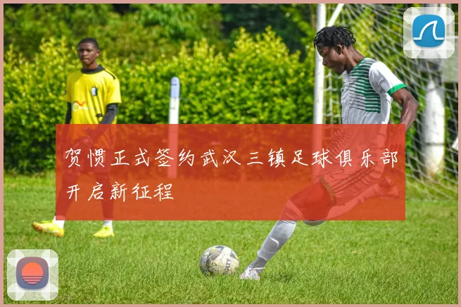 贺惯正式签约武汉三镇足球俱乐部开启新征程