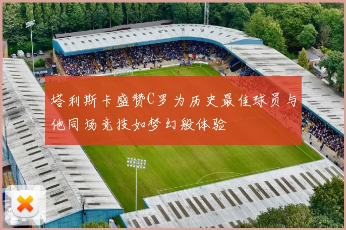 塔利斯卡盛赞C罗为历史最佳球员与他同场竞技如梦幻般体验