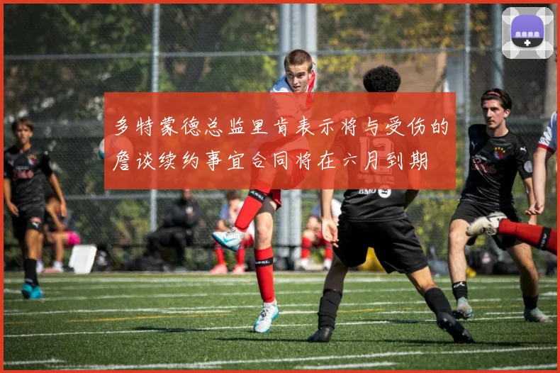 多特蒙德总监里肯表示将与受伤的詹谈续约事宜合同将在六月到期