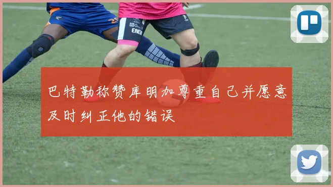 巴特勒称赞库明加尊重自己并愿意及时纠正他的错误