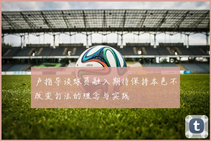 卢指导谈球员融入期待保持本色不改变打法的理念与实践