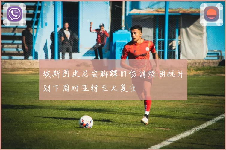 埃斯图皮尼安脚踝旧伤持续困扰计划下周对亚特兰大复出