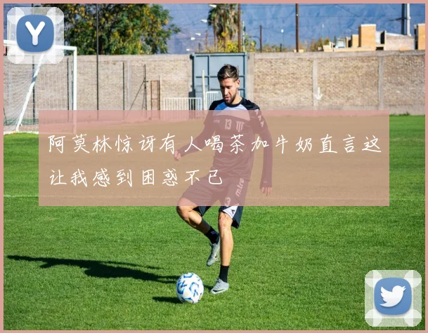 阿莫林惊讶有人喝茶加牛奶直言这让我感到困惑不已
