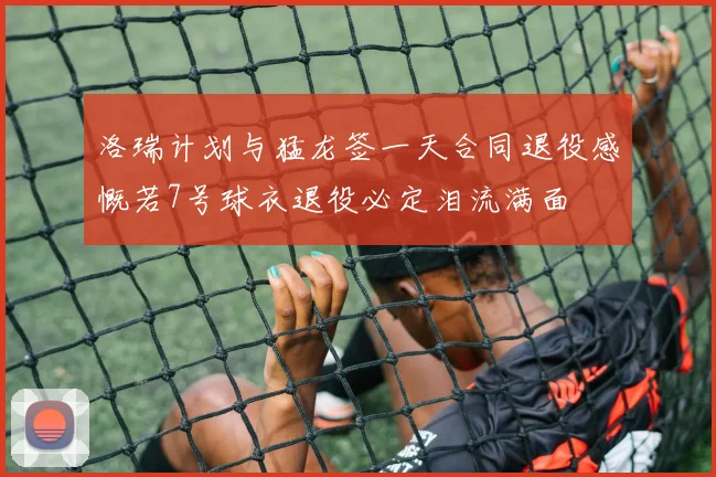 洛瑞计划与猛龙签一天合同退役感慨若7号球衣退役必定泪流满面