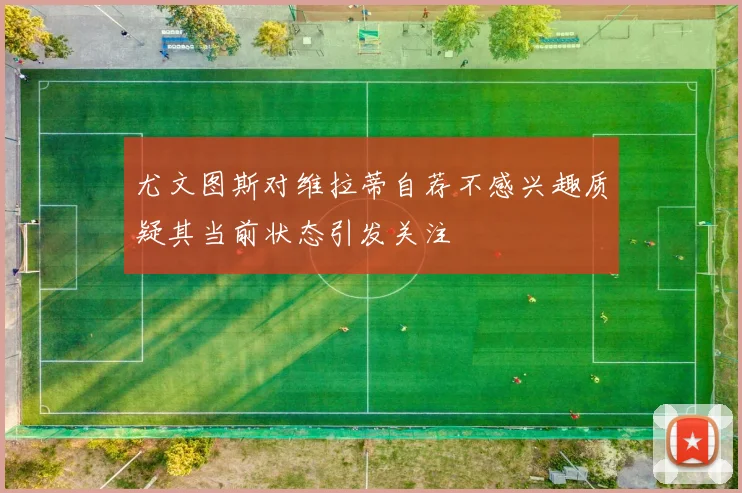 尤文图斯对维拉蒂自荐不感兴趣质疑其当前状态引发关注