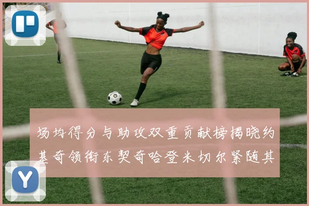 场均得分与助攻双重贡献榜揭晓约基奇领衔东契奇哈登米切尔紧随其后