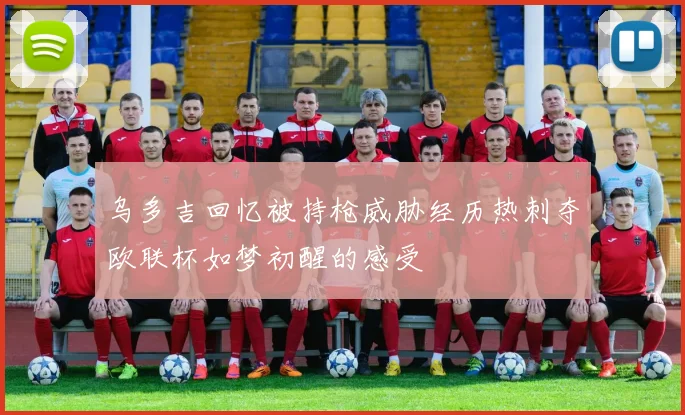 乌多吉回忆被持枪威胁经历热刺夺欧联杯如梦初醒的感受