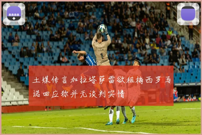 土媒传言加拉塔萨雷欲租梅西罗马诺回应称并无谈判实情