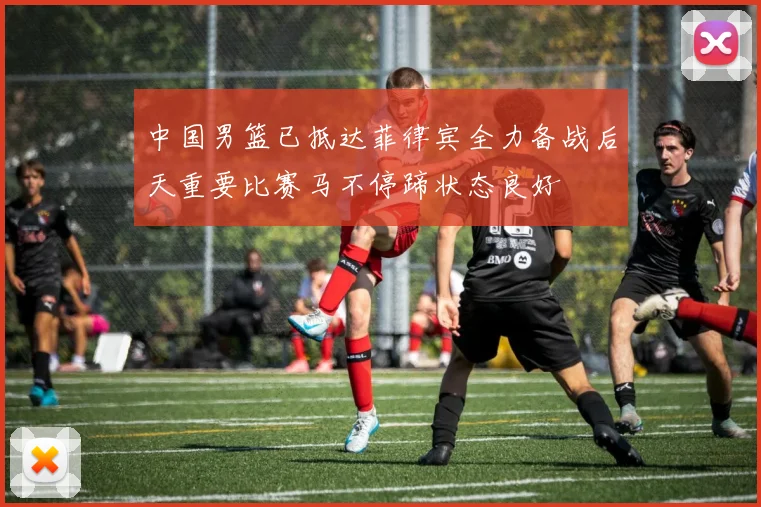 中国男篮已抵达菲律宾全力备战后天重要比赛马不停蹄状态良好