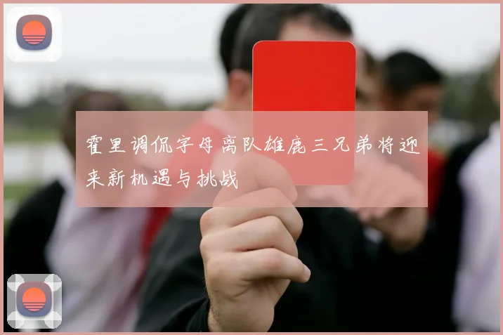 霍里调侃字母离队雄鹿三兄弟将迎来新机遇与挑战