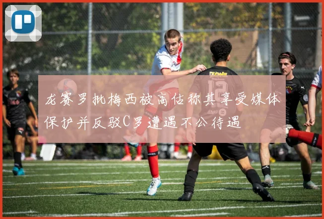 龙赛罗批梅西被高估称其享受媒体保护并反驳C罗遭遇不公待遇