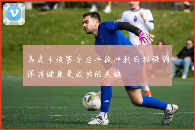 乌度卡谈赛季后半段冲刺目标强调保持健康是成功的关键