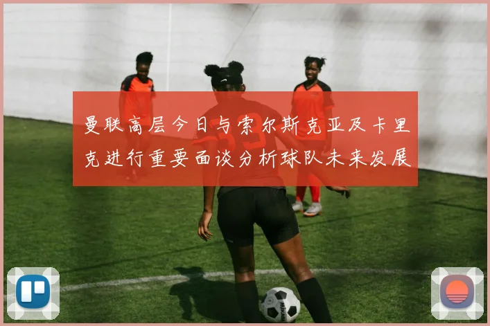曼联高层今日与索尔斯克亚及卡里克进行重要面谈分析球队未来发展方向