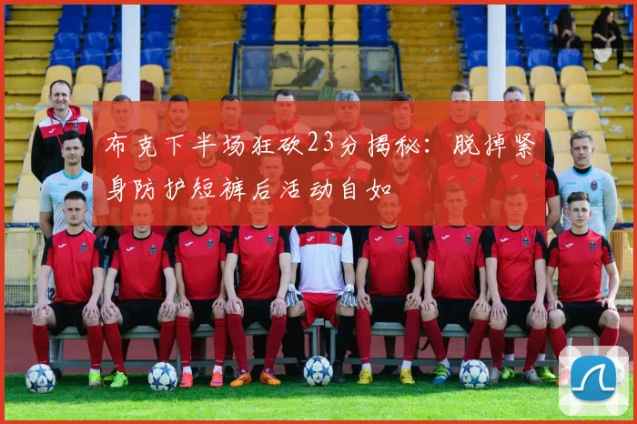 布克下半场狂砍23分揭秘：脱掉紧身防护短裤后活动自如