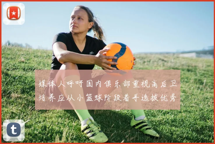媒体人呼吁国内俱乐部重视高后卫培养应从小篮球阶段着手选拔优秀前锋