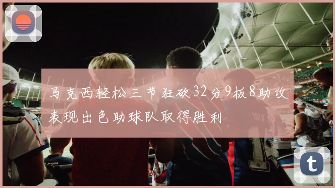 马克西轻松三节狂砍32分9板8助攻表现出色助球队取得胜利