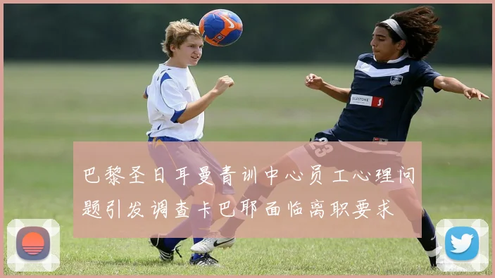 巴黎圣日耳曼青训中心员工心理问题引发调查卡巴耶面临离职要求