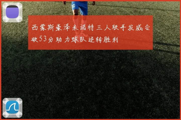 西蒙斯豪泽米诺特三人联手发威合砍53分助力球队逆转胜利
