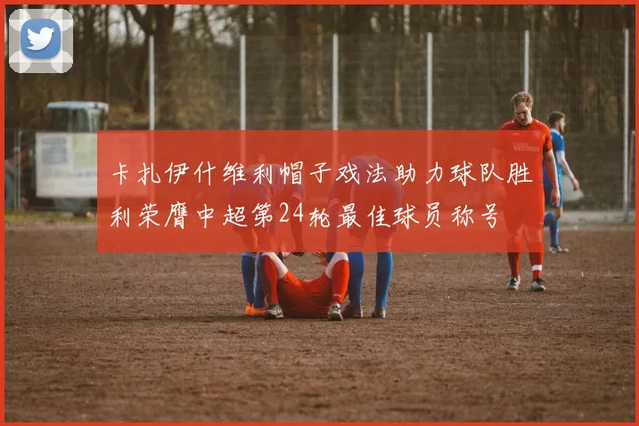 卡扎伊什维利帽子戏法助力球队胜利荣膺中超第24轮最佳球员称号