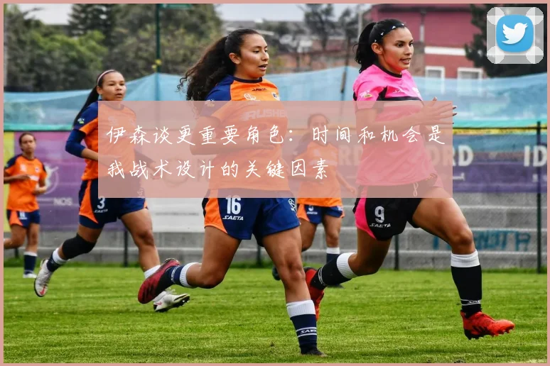 伊森谈更重要角色：时间和机会是我战术设计的关键因素