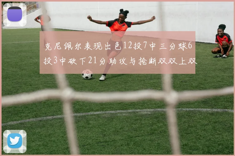 克尼佩尔表现出色12投7中三分球6投3中砍下21分助攻与抢断双双上双
