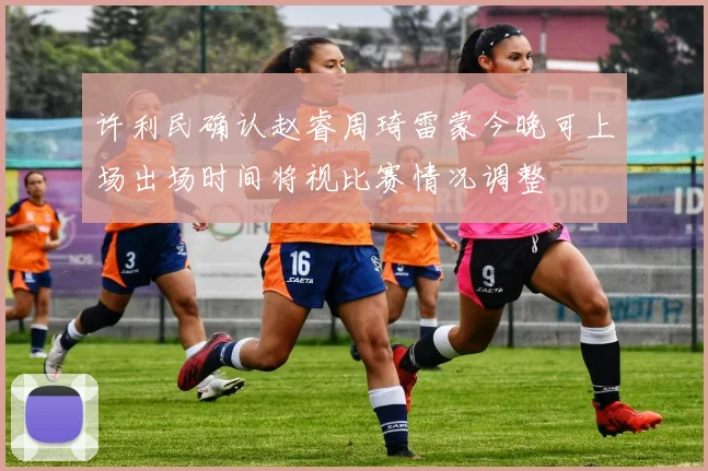 许利民确认赵睿周琦雷蒙今晚可上场出场时间将视比赛情况调整